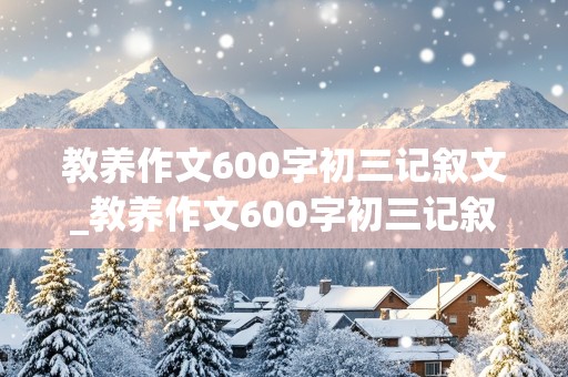 教养作文600字初三记叙文_教养作文600字初三记叙文怎么写