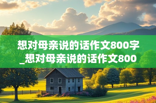 想对母亲说的话作文800字_想对母亲说的话作文800字怎么写