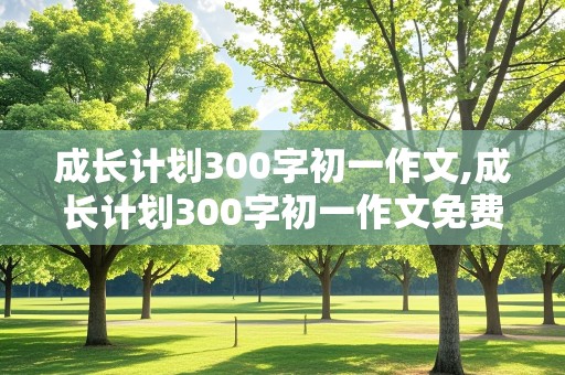 成长计划300字初一作文,成长计划300字初一作文免费