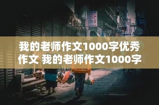 我的老师作文1000字优秀作文 我的老师作文1000字优秀作文怎么写