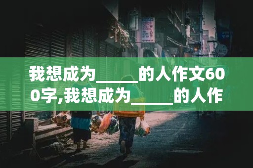 我想成为_____的人作文600字,我想成为_____的人作文600字高一