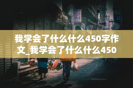 我学会了什么什么450字作文_我学会了什么什么450字作文四年级