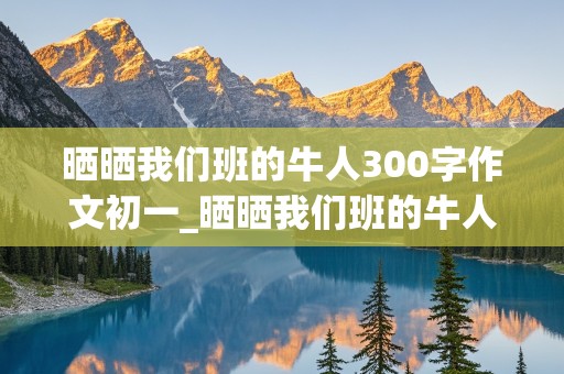 晒晒我们班的牛人300字作文初一_晒晒我们班的牛人300字作文初一幽默搞笑