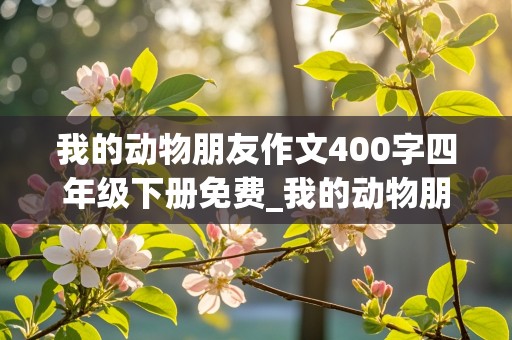 我的动物朋友作文400字四年级下册免费_我的动物朋友作文400字四年级下册免费作文