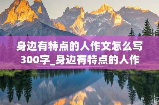 身边有特点的人作文怎么写300字_身边有特点的人作文怎么写300字以上三年级