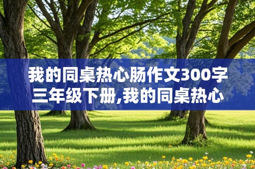 我的同桌热心肠作文300字三年级下册,我的同桌热心肠作文300字三年级下册语文