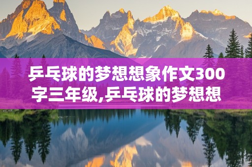 乒乓球的梦想想象作文300字三年级,乒乓球的梦想想象作文300字三年级下册第五单元测试卷