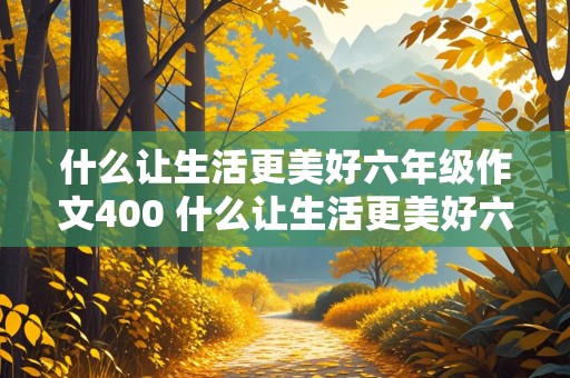 什么让生活更美好六年级作文400 什么让生活更美好六年级作文400字