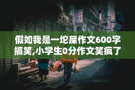 假如我是一坨屎作文600字搞笑,小学生0分作文笑疯了