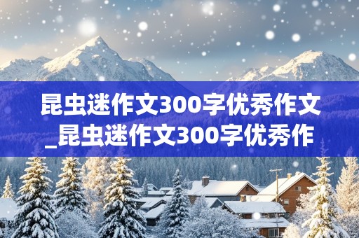 昆虫迷作文300字优秀作文_昆虫迷作文300字优秀作文 图片