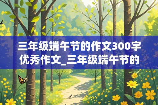 三年级端午节的作文300字优秀作文_三年级端午节的作文300字优秀作文+大纲