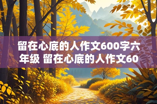 留在心底的人作文600字六年级 留在心底的人作文600字六年级记叙文