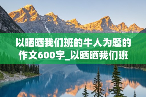 以晒晒我们班的牛人为题的作文600字_以晒晒我们班的牛人为题的作文600字初一