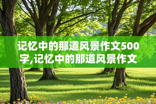 记忆中的那道风景作文500字,记忆中的那道风景作文500字校园