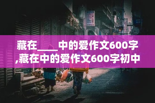 藏在____中的爱作文600字,藏在中的爱作文600字初中