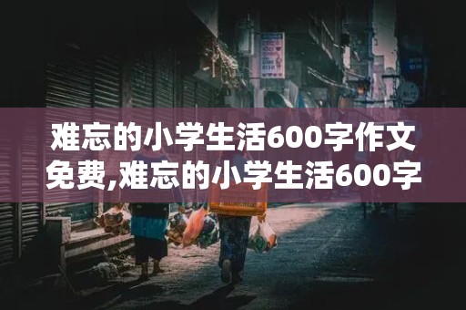 难忘的小学生活600字作文免费,难忘的小学生活600字作文大全