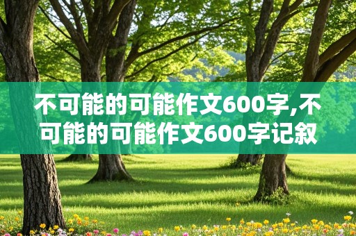 不可能的可能作文600字,不可能的可能作文600字记叙文