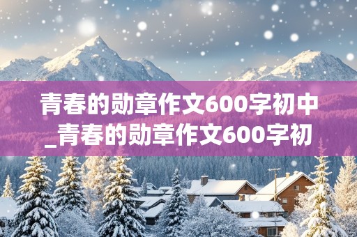 青春的勋章作文600字初中_青春的勋章作文600字初中记叙文