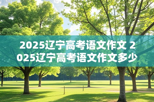 2025辽宁高考语文作文 2025辽宁高考语文作文多少分