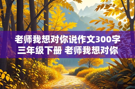 老师我想对你说作文300字三年级下册 老师我想对你说作文300字左右三年级