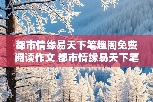 都市情缘易天下笔趣阁免费阅读作文 都市情缘易天下笔趣阁免费阅读作文2000章下载妩媚