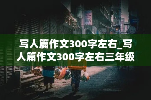 写人篇作文300字左右_写人篇作文300字左右三年级