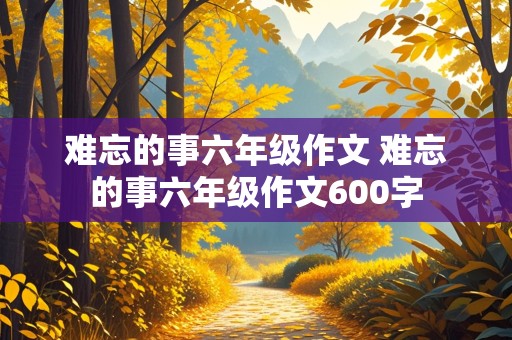 难忘的事六年级作文 难忘的事六年级作文600字