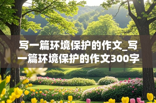 写一篇环境保护的作文_写一篇环境保护的作文300字