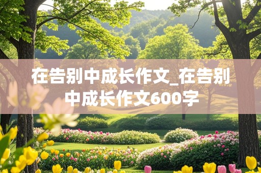 在告别中成长作文_在告别中成长作文600字