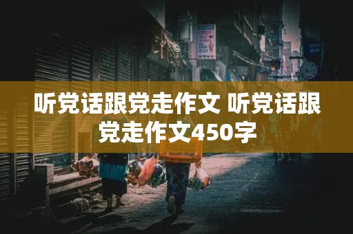 听党话跟党走作文 听党话跟党走作文450字