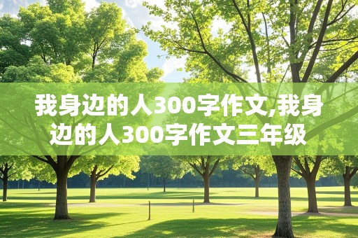 我身边的人300字作文,我身边的人300字作文三年级