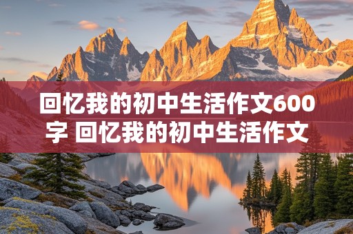 回忆我的初中生活作文600字 回忆我的初中生活作文600字记叙文