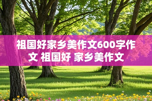 祖国好家乡美作文600字作文 祖国好 家乡美作文