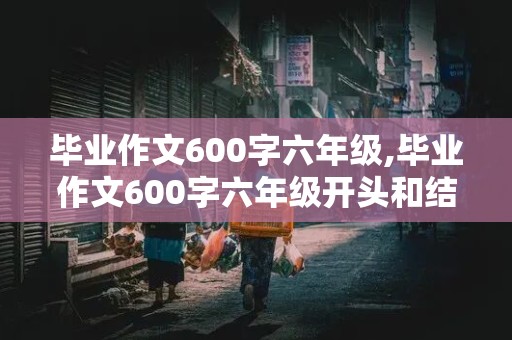 毕业作文600字六年级,毕业作文600字六年级开头和结尾