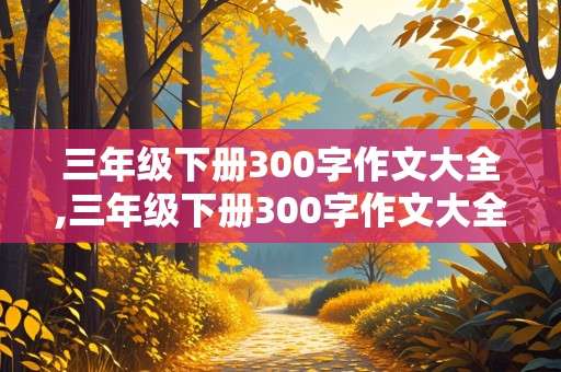 三年级下册300字作文大全,三年级下册300字作文大全免费