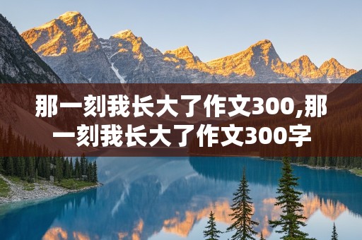 那一刻我长大了作文300,那一刻我长大了作文300字