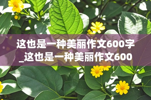 这也是一种美丽作文600字_这也是一种美丽作文600字初中