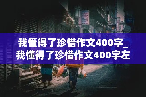 我懂得了珍惜作文400字_我懂得了珍惜作文400字左右