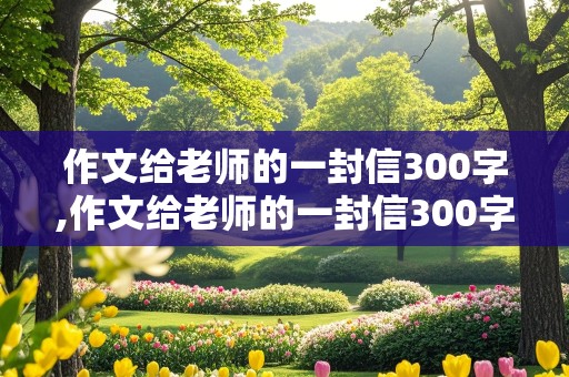 作文给老师的一封信300字,作文给老师的一封信300字左右