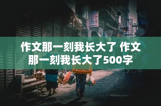 作文那一刻我长大了 作文那一刻我长大了500字