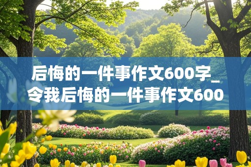 后悔的一件事作文600字_令我后悔的一件事作文600字