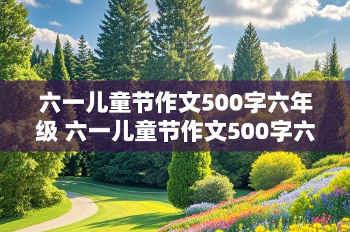 六一儿童节作文500字六年级 六一儿童节作文500字六年级点面结合