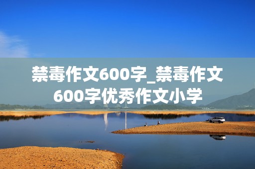 禁毒作文600字_禁毒作文600字优秀作文小学