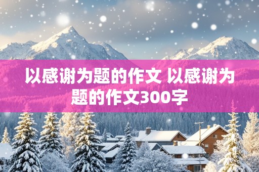 以感谢为题的作文 以感谢为题的作文300字