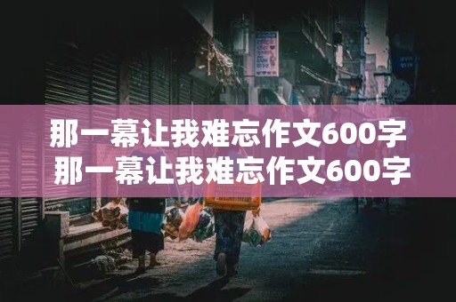 那一幕让我难忘作文600字 那一幕让我难忘作文600字,初中作文