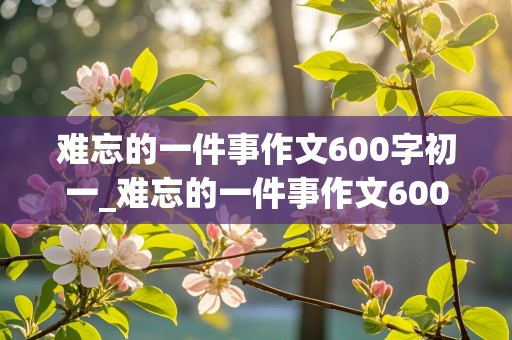 难忘的一件事作文600字初一_难忘的一件事作文600字初一军训