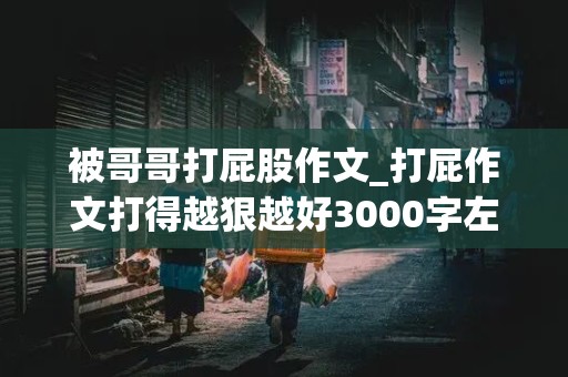 被哥哥打屁股作文_打屁作文打得越狠越好3000字左右