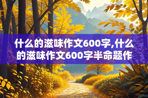 什么的滋味作文600字,什么的滋味作文600字半命题作文