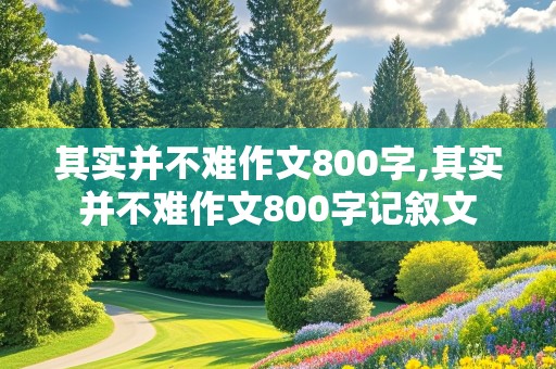 其实并不难作文800字,其实并不难作文800字记叙文