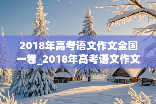 2018年高考语文作文全国一卷_2018年高考语文作文全国一卷题目